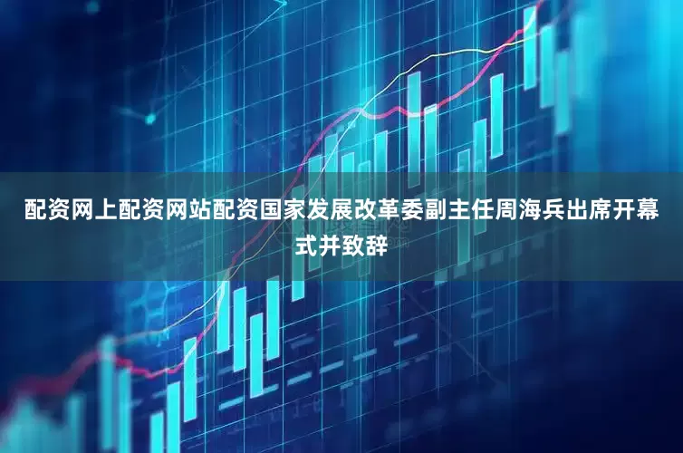 配资网上配资网站配资国家发展改革委副主任周海兵出席开幕式并致辞