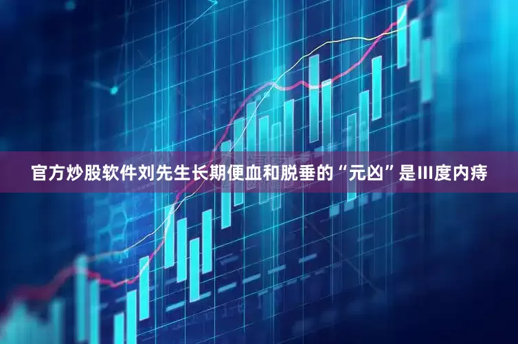 官方炒股软件刘先生长期便血和脱垂的“元凶”是Ⅲ度内痔