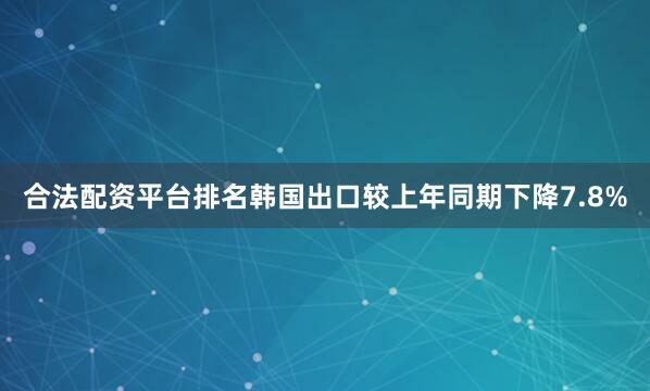 合法配资平台排名韩国出口较上年同期下降7.8%