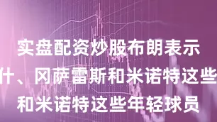 实盘配资炒股布朗表示：“沃尔什、冈萨雷斯和米诺特这些年轻球员