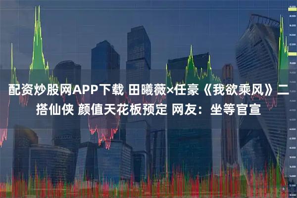 配资炒股网APP下载 田曦薇×任豪《我欲乘风》二搭仙侠 颜值天花板预定 网友：坐等官宣