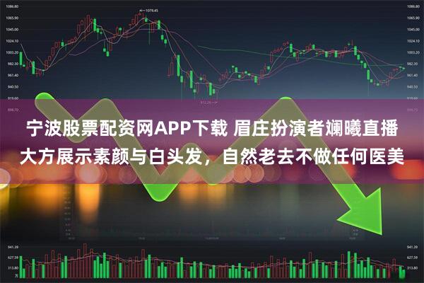 宁波股票配资网APP下载 眉庄扮演者斓曦直播大方展示素颜与白头发，自然老去不做任何医美