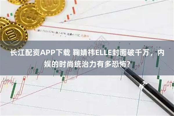 长江配资APP下载 鞠婧祎ELLE封面破千万，内娱的时尚统治力有多恐怖?