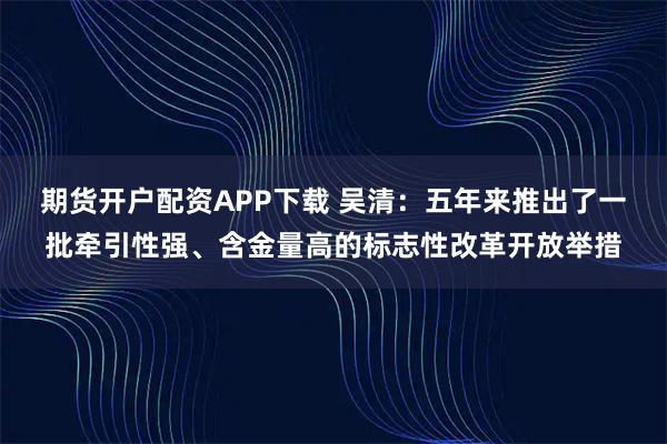 期货开户配资APP下载 吴清：五年来推出了一批牵引性强、含金量高的标志性改革开放举措