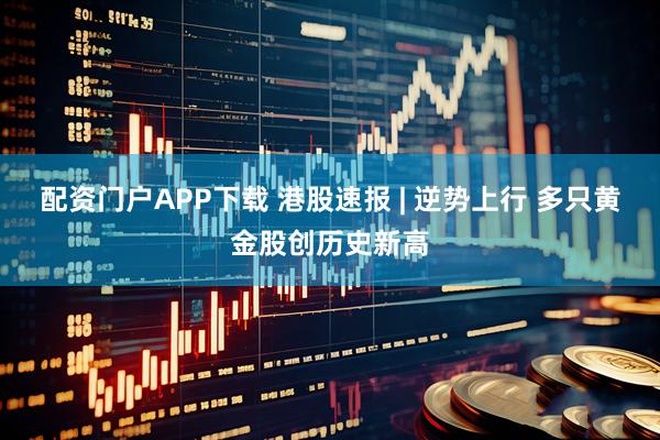 配资门户APP下载 港股速报 | 逆势上行 多只黄金股创历史新高