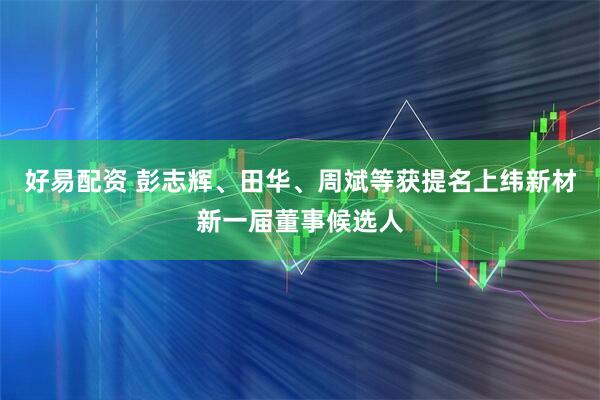 好易配资 彭志辉、田华、周斌等获提名上纬新材新一届董事候选人