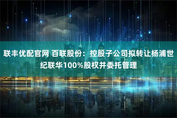 联丰优配官网 百联股份：控股子公司拟转让杨浦世纪联华100%股权并委托管理