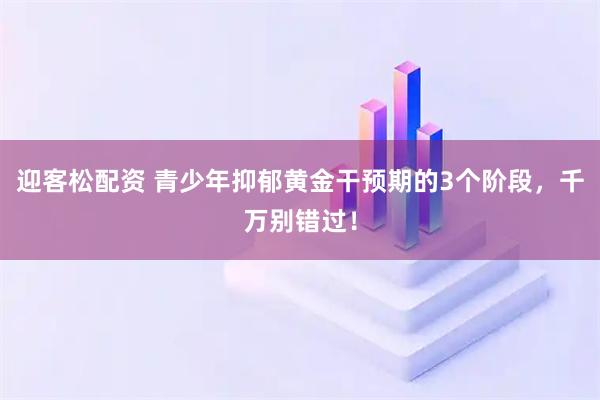 迎客松配资 青少年抑郁黄金干预期的3个阶段，千万别错过！