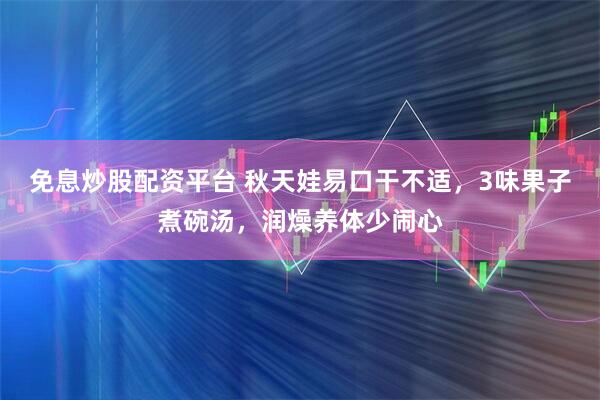 免息炒股配资平台 秋天娃易口干不适,3味果子煮碗汤,润燥养体少闹心