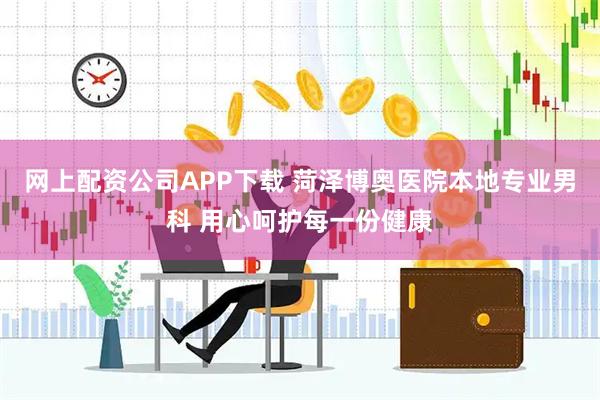 网上配资公司APP下载 菏泽博奥医院本地专业男科 用心呵护每一份健康