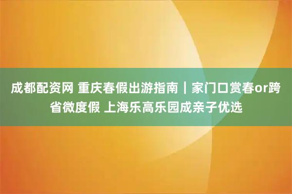 成都配资网 重庆春假出游指南|家门口赏春or跨省微度假 上海乐高乐园成亲子优选