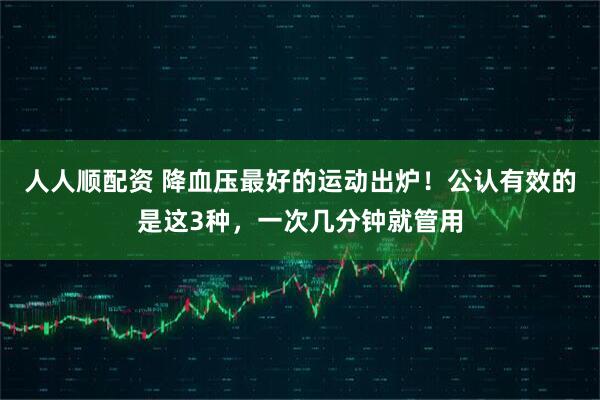 人人顺配资 降血压最好的运动出炉！公认有效的是这3种，一次几分钟就管用