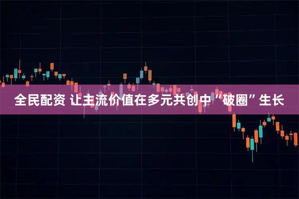 全民配资 让主流价值在多元共创中“破圈”生长