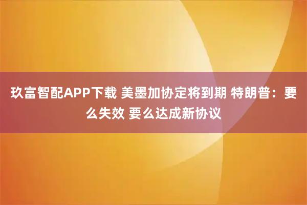玖富智配APP下载 美墨加协定将到期 特朗普：要么失效 要么达成新协议