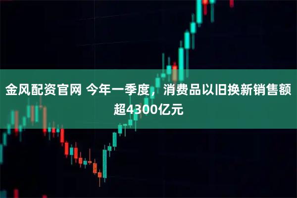 金风配资官网 今年一季度，消费品以旧换新销售额超4300亿元