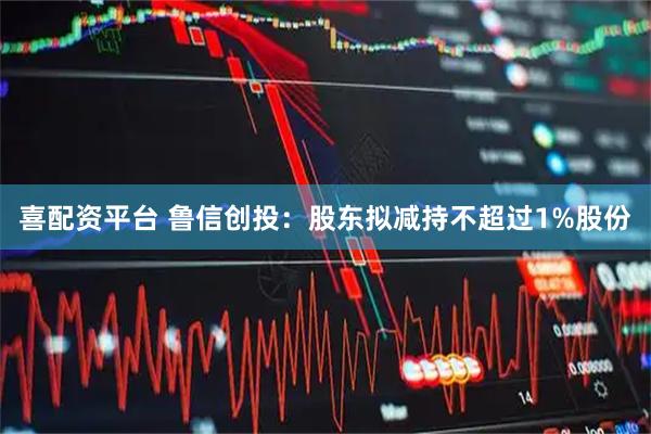 喜配资平台 鲁信创投：股东拟减持不超过1%股份
