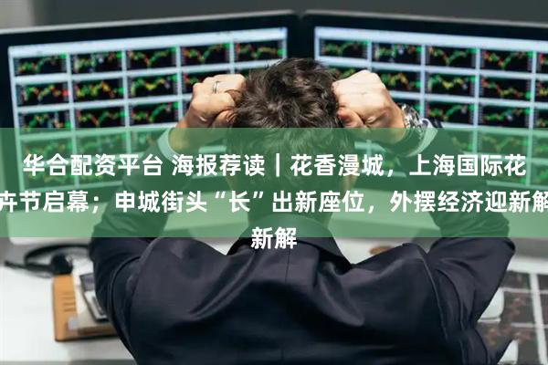 华合配资平台 海报荐读｜花香漫城，上海国际花卉节启幕；申城街头“长”出新座位，外摆经济迎新解