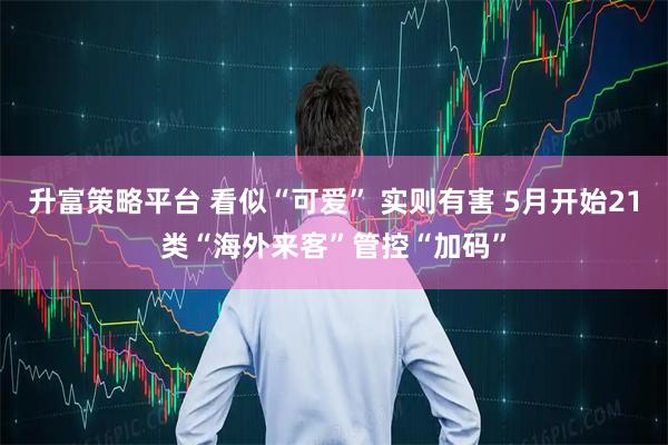 升富策略平台 看似“可爱” 实则有害 5月开始21类“海外来客”管控“加码”