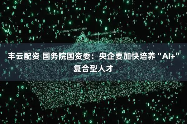 丰云配资 国务院国资委：央企要加快培养“AI+”复合型人才