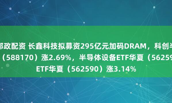 邮政配资 长鑫科技拟募资295亿元加码DRAM，科创半导体ETF华夏（588170）涨2.69%，半导体设备ETF华夏（562590）涨3.14%