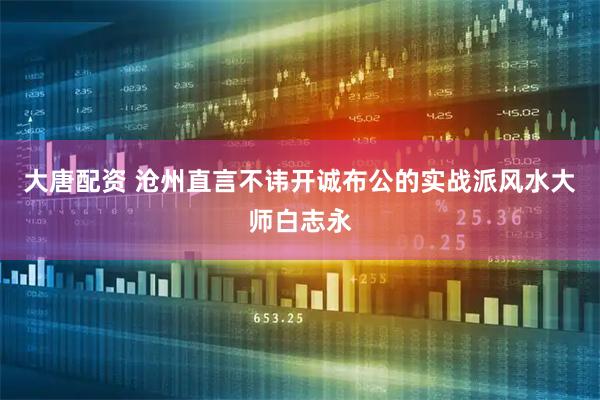大唐配资 沧州直言不讳开诚布公的实战派风水大师白志永
