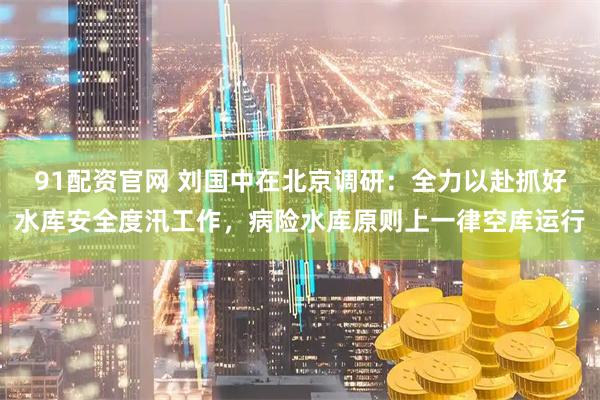 91配资官网 刘国中在北京调研:全力以赴抓好水库安全度汛工作,病险水库原则上一律空库运行