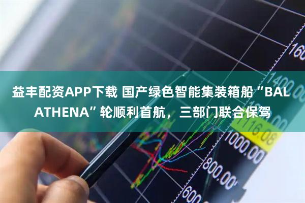 益丰配资APP下载 国产绿色智能集装箱船“BAL ATHENA”轮顺利首航，三部门联合保驾