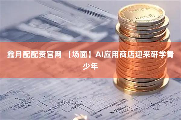 鑫月配配资官网 【场面】AI应用商店迎来研学青少年