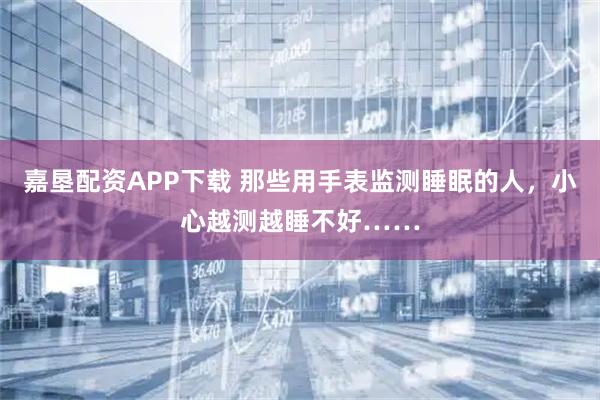 嘉垦配资APP下载 那些用手表监测睡眠的人，小心越测越睡不好……