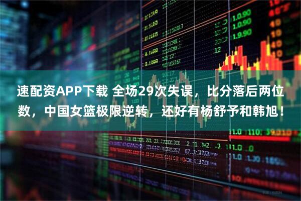 速配资APP下载 全场29次失误，比分落后两位数，中国女篮极限逆转，还好有杨舒予和韩旭！