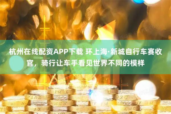 杭州在线配资APP下载 环上海·新城自行车赛收官，骑行让车手看见世界不同的模样