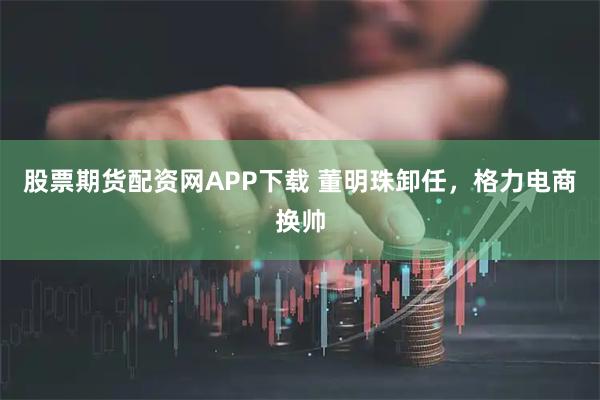 股票期货配资网APP下载 董明珠卸任，格力电商换帅