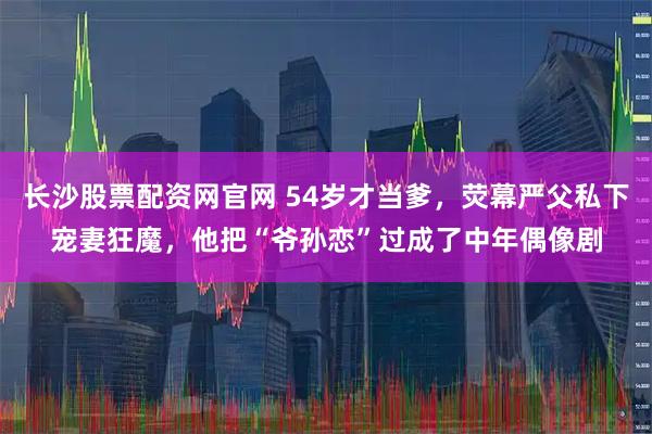长沙股票配资网官网 54岁才当爹，荧幕严父私下宠妻狂魔，他把“爷孙恋”过成了中年偶像剧